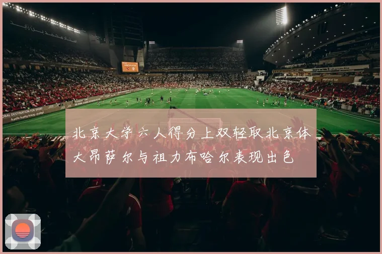 北京大学六人得分上双轻取北京体大昂萨尔与祖力布哈尔表现出色
