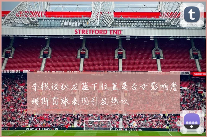 李根谈狄龙篮下位置是否会影响詹姆斯罚球表现引发热议