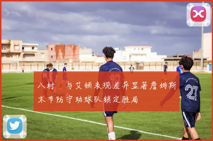 八村塁与艾顿表现差异显著詹姆斯末节防守助球队锁定胜局