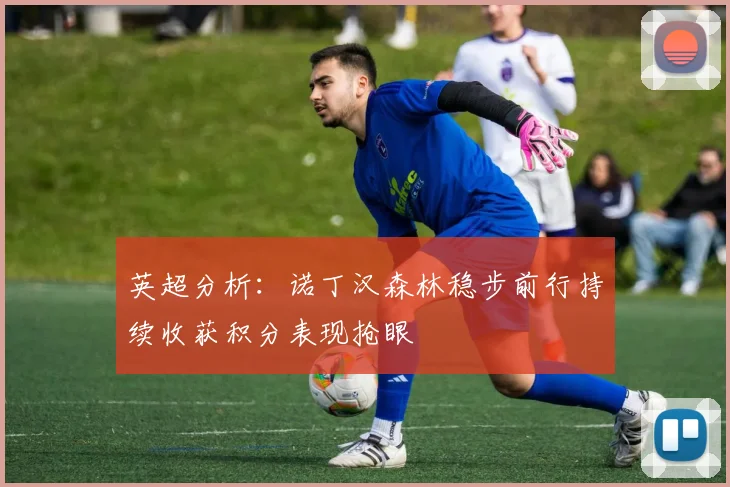 英超分析：诺丁汉森林稳步前行持续收获积分表现抢眼