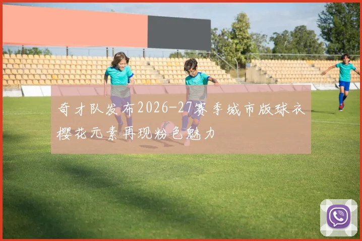 奇才队发布2026-27赛季城市版球衣樱花元素再现粉色魅力