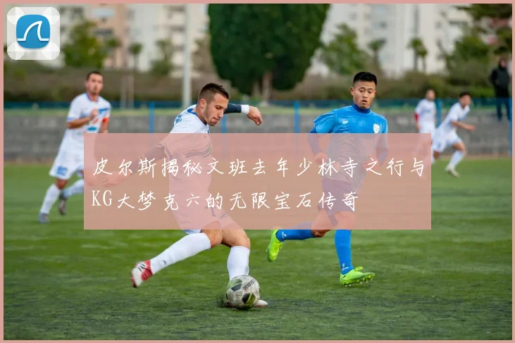 皮尔斯揭秘文班去年少林寺之行与KG大梦克六的无限宝石传奇