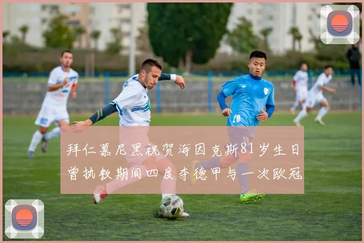 拜仁慕尼黑祝贺海因克斯81岁生日曾执教期间四度夺德甲与一次欧冠荣耀