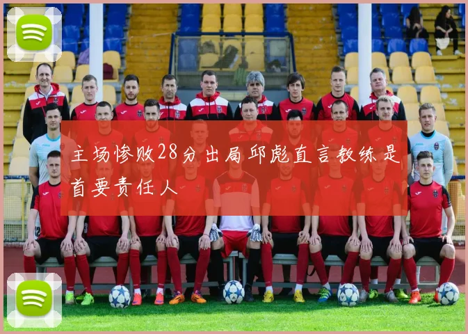主场惨败28分出局邱彪直言教练是首要责任人