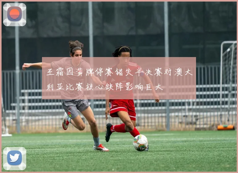 王霜因黄牌停赛错失半决赛对澳大利亚比赛核心缺阵影响巨大