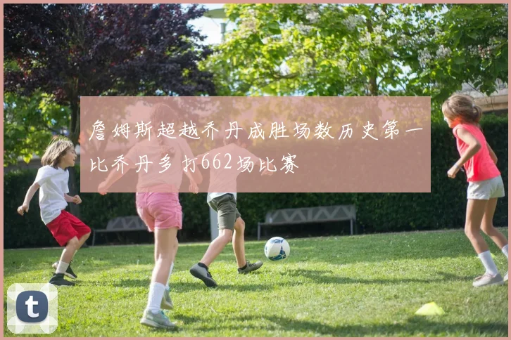詹姆斯超越乔丹成胜场数历史第一比乔丹多打662场比赛