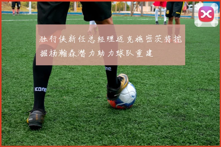 独行侠新任总经理迈克施密茨将挖掘杨瀚森潜力助力球队重建
