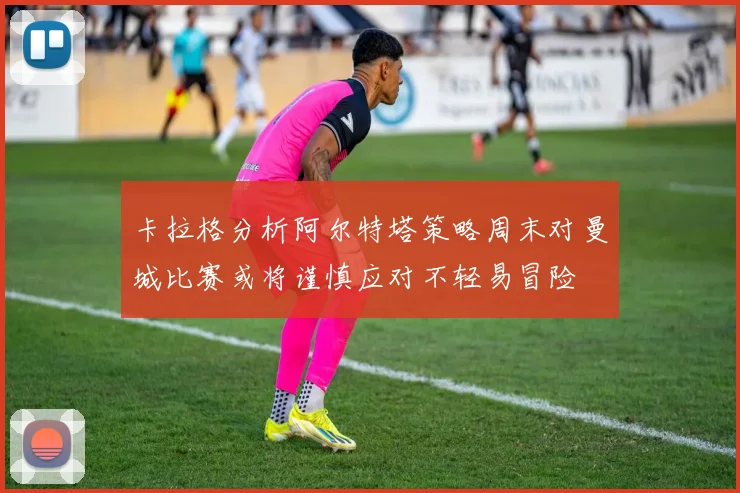 卡拉格分析阿尔特塔策略周末对曼城比赛或将谨慎应对不轻易冒险
