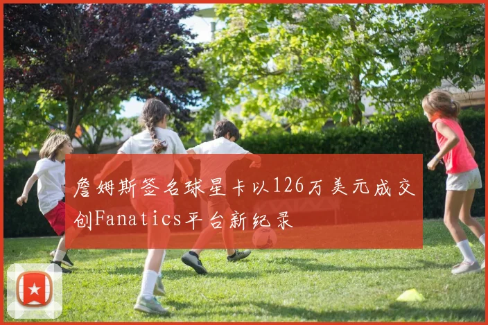詹姆斯签名球星卡以126万美元成交创Fanatics平台新纪录