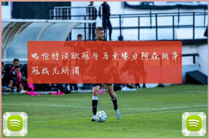 略伦特谈欧冠与马竞缘分阿森纳争冠我无所谓