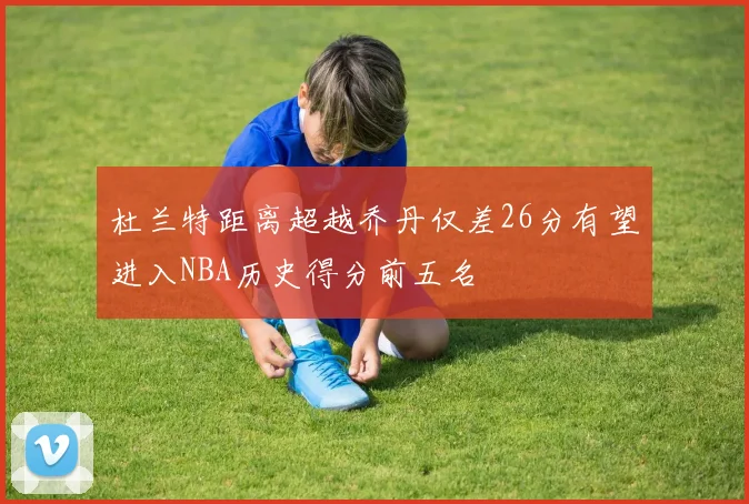杜兰特距离超越乔丹仅差26分有望进入NBA历史得分前五名
