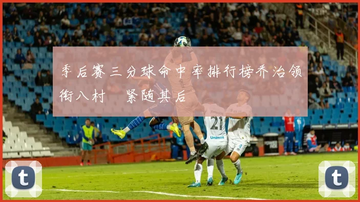 季后赛三分球命中率排行榜乔治领衔八村塁紧随其后