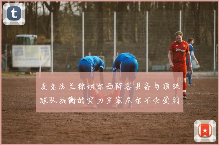 麦克法兰称切尔西阵容具备与顶级球队抗衡的实力罗塞尼尔不会受到压力影响