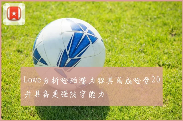Lowe分析哈珀潜力称其或成哈登20并具备更强防守能力