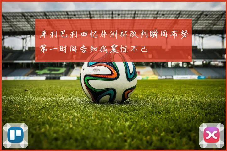 库利巴利回忆非洲杯改判瞬间布努第一时间告知我震惊不已