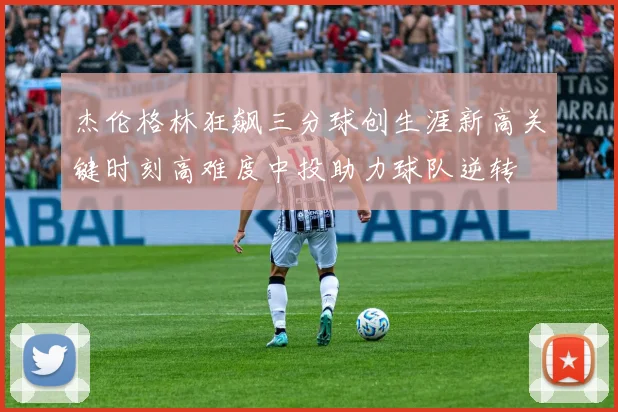 杰伦格林狂飙三分球创生涯新高关键时刻高难度中投助力球队逆转